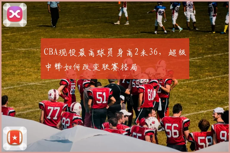 CBA现役最高球员身高2米36,超级中锋如何改变联赛格局
