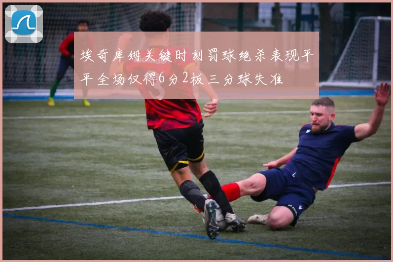 埃奇库姆关键时刻罚球绝杀表现平平全场仅得6分2板三分球失准
