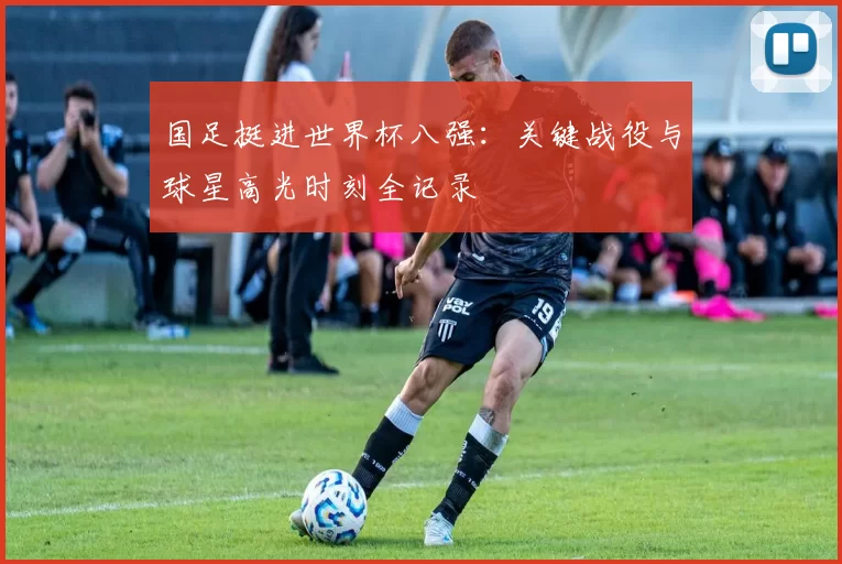 国足挺进世界杯八强：关键战役与球星高光时刻全记录