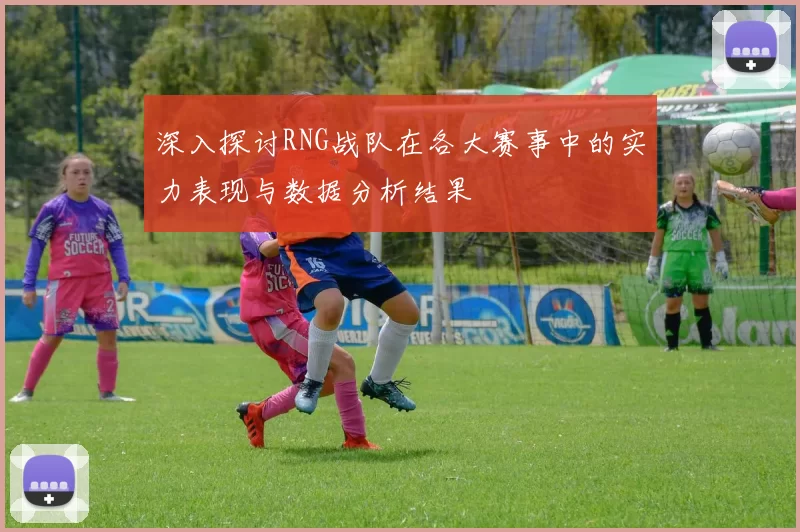 深入探讨RNG战队在各大赛事中的实力表现与数据分析结果