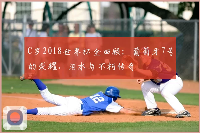 C罗2018世界杯全回顾:葡萄牙7号的荣耀、泪水与不朽传奇