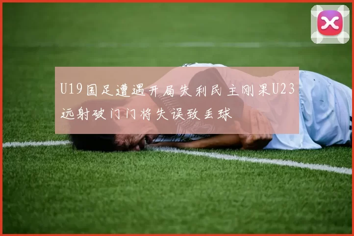 U19国足遭遇开局失利民主刚果U23远射破门门将失误致丢球