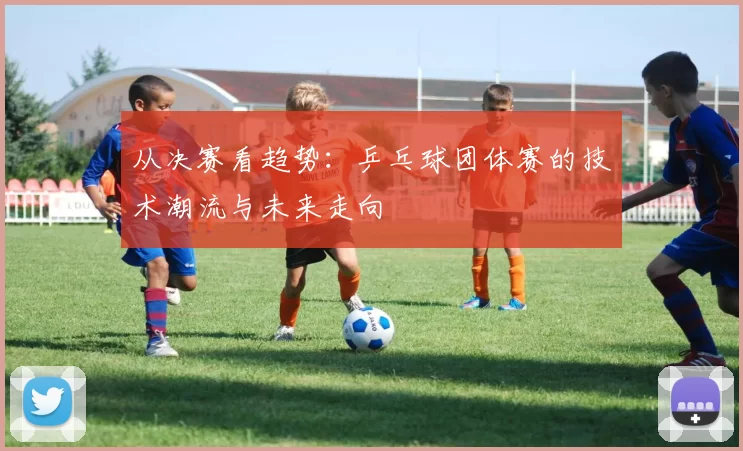 从决赛看趋势:乒乓球团体赛的技术潮流与未来走向