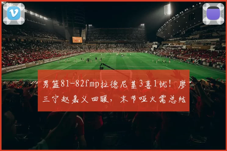 男篮81-82fmp拉德尼基3喜1忧!廖三宁赵嘉义回暖,末节哑火需总结