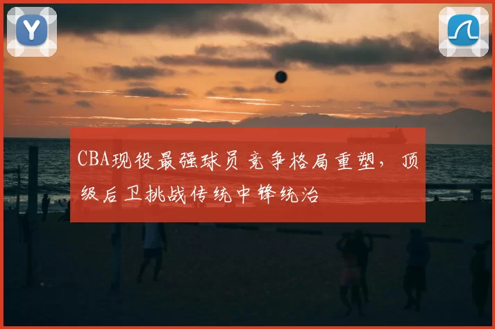 CBA现役最强球员竞争格局重塑，顶级后卫挑战传统中锋统治
