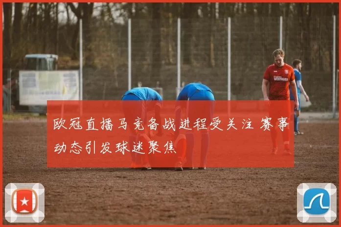 欧冠直播马竞备战进程受关注 赛事动态引发球迷聚焦