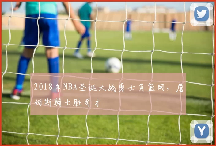 2018年NBA圣诞大战勇士负篮网，詹姆斯骑士胜奇才
