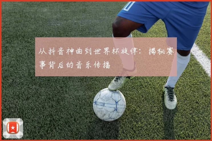 从抖音神曲到世界杯旋律:揭秘赛事背后的音乐传播