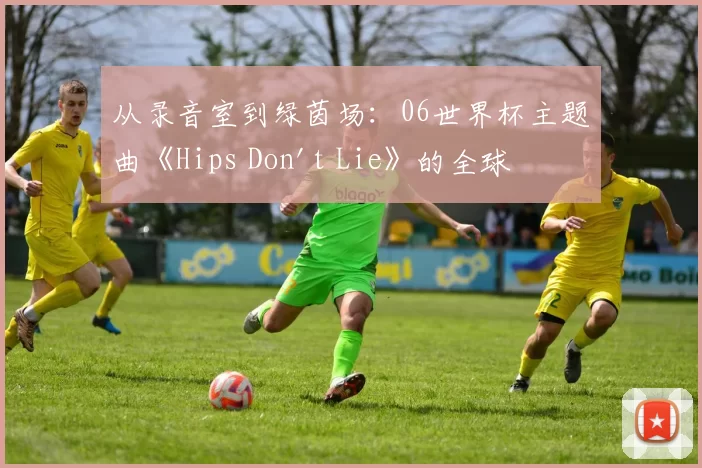 从录音室到绿茵场:06世界杯主题曲《Hips Don't Lie》的全球之旅