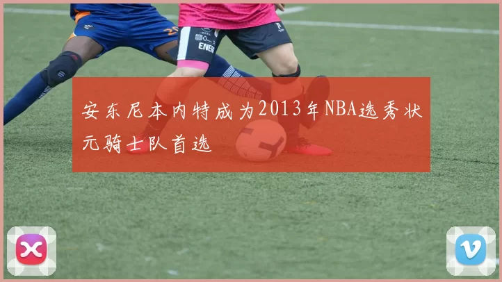 安东尼本内特成为2013年NBA选秀状元骑士队首选