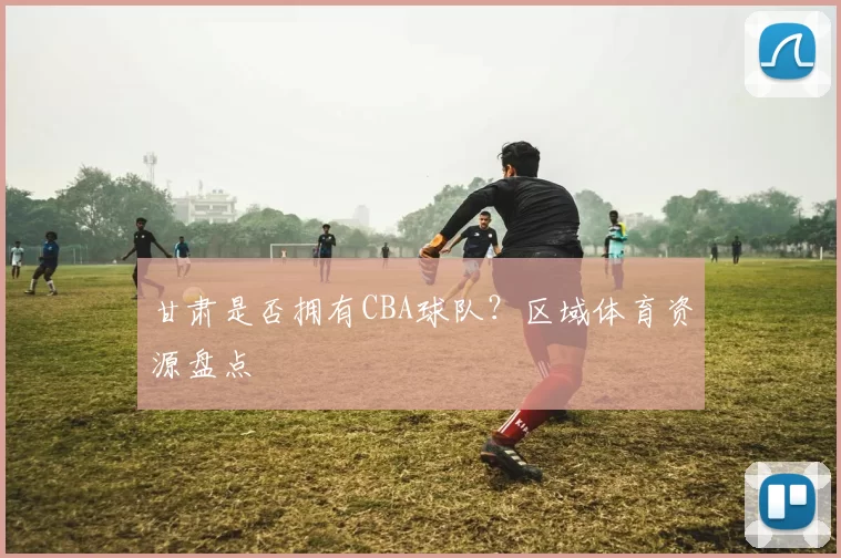 甘肃是否拥有CBA球队?区域体育资源盘点