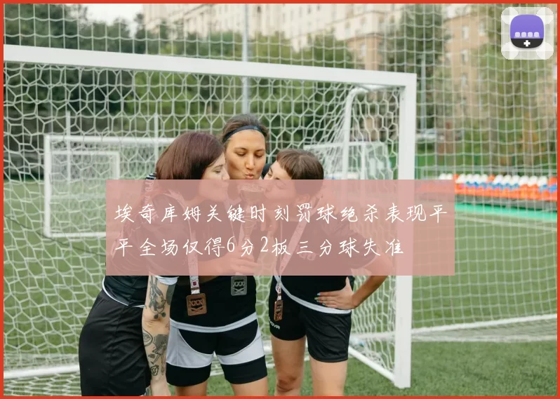 埃奇库姆关键时刻罚球绝杀表现平平全场仅得6分2板三分球失准