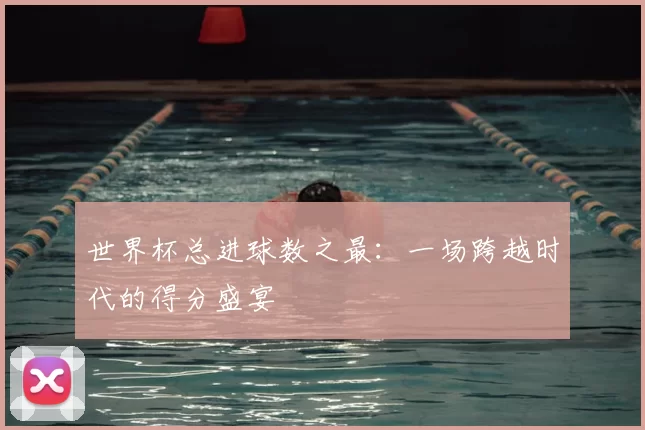 世界杯总进球数之最：一场跨越时代的得分盛宴