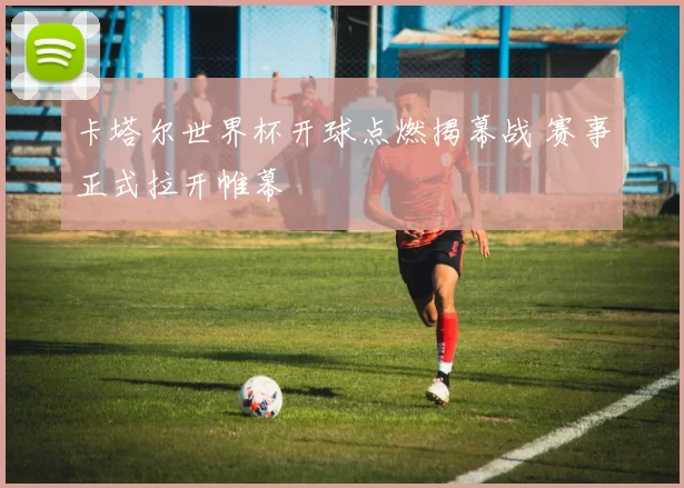 卡塔尔世界杯开球点燃揭幕战 赛事正式拉开帷幕