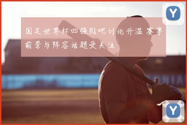 国足世界杯四强贴吧讨论升温 赛事前景与阵容话题受关注