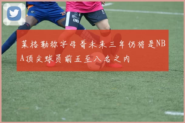 莱格勒称字母哥未来三年仍将是NBA顶尖球员前五至八名之内