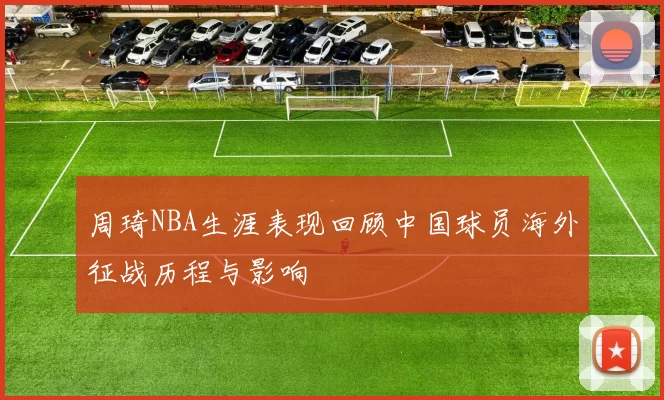 周琦NBA生涯表现回顾中国球员海外征战历程与影响