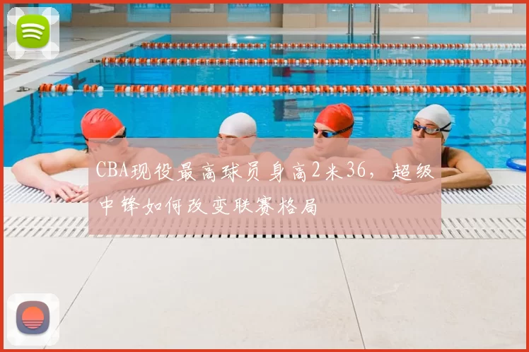 CBA现役最高球员身高2米36，超级中锋如何改变联赛格局