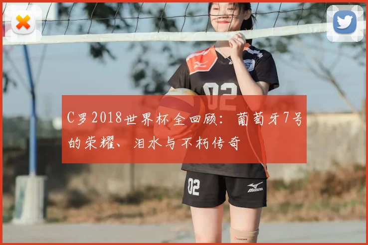 C罗2018世界杯全回顾:葡萄牙7号的荣耀、泪水与不朽传奇