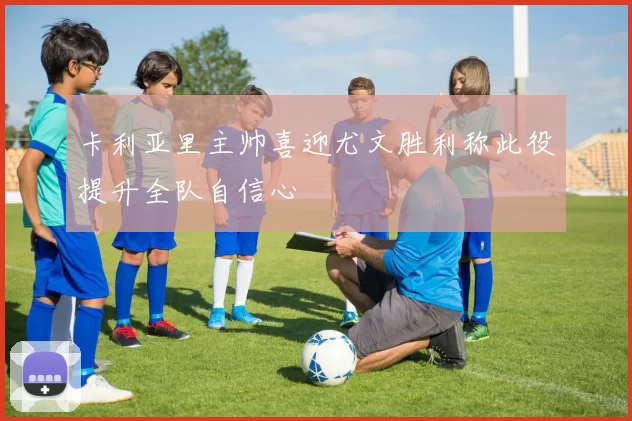 卡利亚里主帅喜迎尤文胜利称此役提升全队自信心