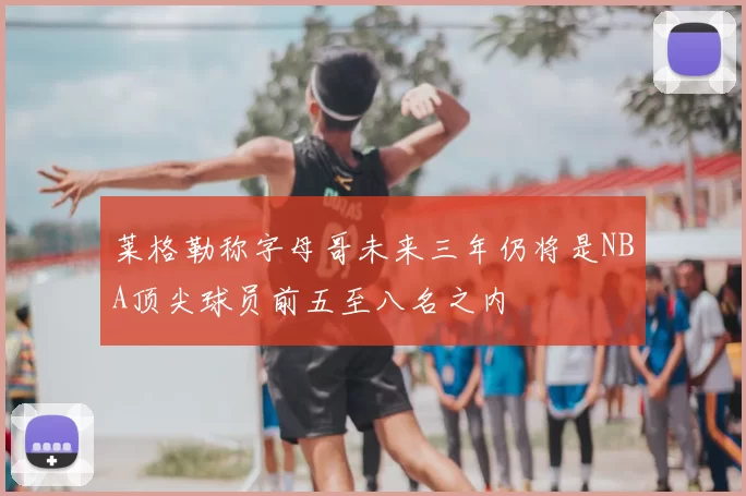 莱格勒称字母哥未来三年仍将是NBA顶尖球员前五至八名之内