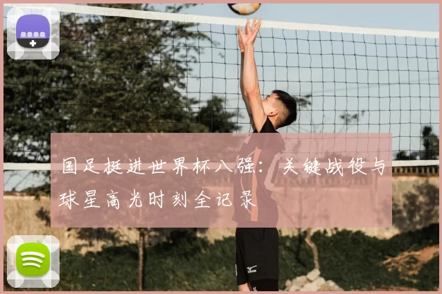 国足挺进世界杯八强：关键战役与球星高光时刻全记录