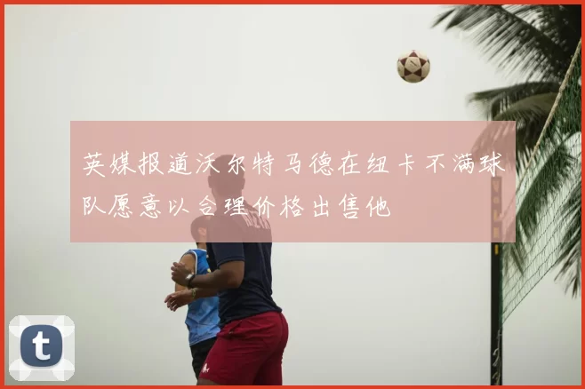 英媒报道沃尔特马德在纽卡不满球队愿意以合理价格出售他
