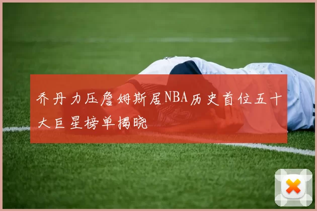 乔丹力压詹姆斯居NBA历史首位五十大巨星榜单揭晓