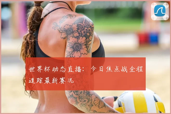 世界杯动态直播：今日焦点战全程追踪最新赛况