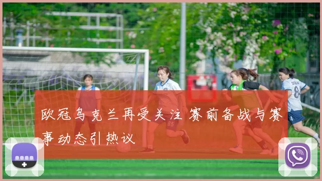 欧冠乌克兰再受关注 赛前备战与赛事动态引热议