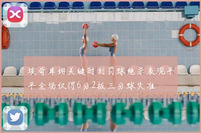 埃奇库姆关键时刻罚球绝杀表现平平全场仅得6分2板三分球失准
