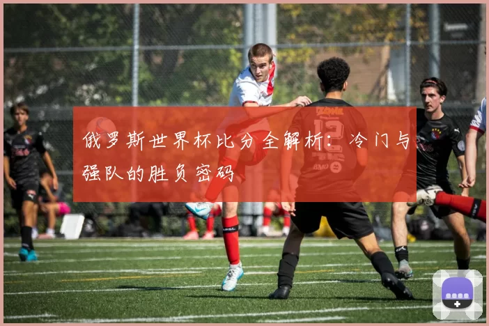 俄罗斯世界杯比分全解析:冷门与强队的胜负密码