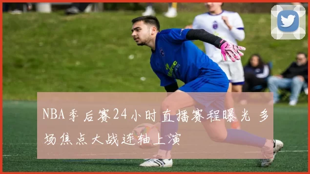 NBA季后赛24小时直播赛程曝光 多场焦点大战连轴上演