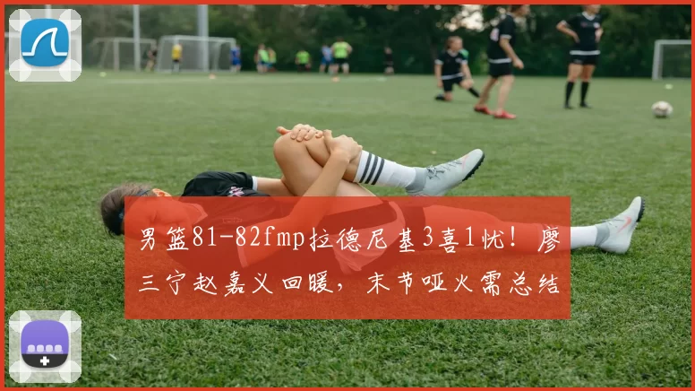 男篮81-82fmp拉德尼基3喜1忧!廖三宁赵嘉义回暖,末节哑火需总结