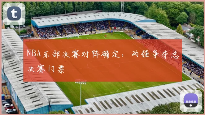 NBA东部决赛对阵确定，两强争夺总决赛门票
