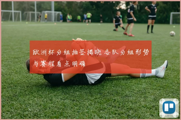 欧洲杯分组抽签揭晓 各队分组形势与赛程看点明确