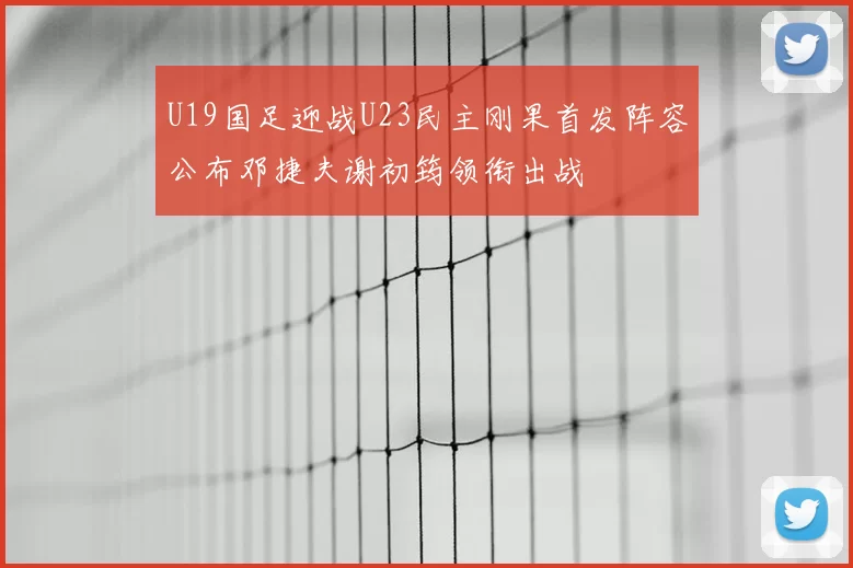 U19国足迎战U23民主刚果首发阵容公布邓捷夫谢初筠领衔出战
