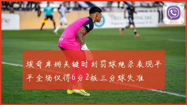 埃奇库姆关键时刻罚球绝杀表现平平全场仅得6分2板三分球失准