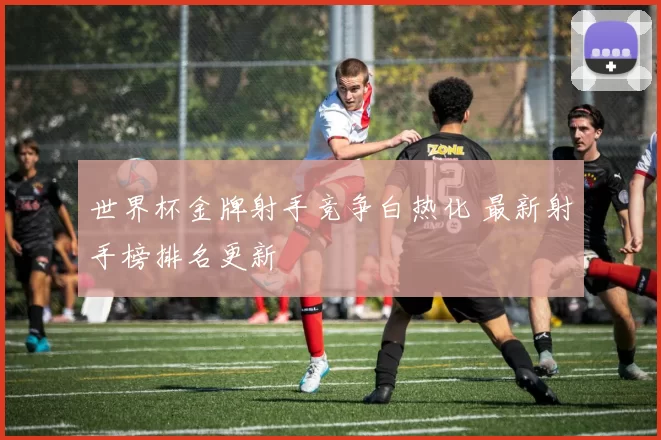 世界杯金牌射手竞争白热化 最新射手榜排名更新