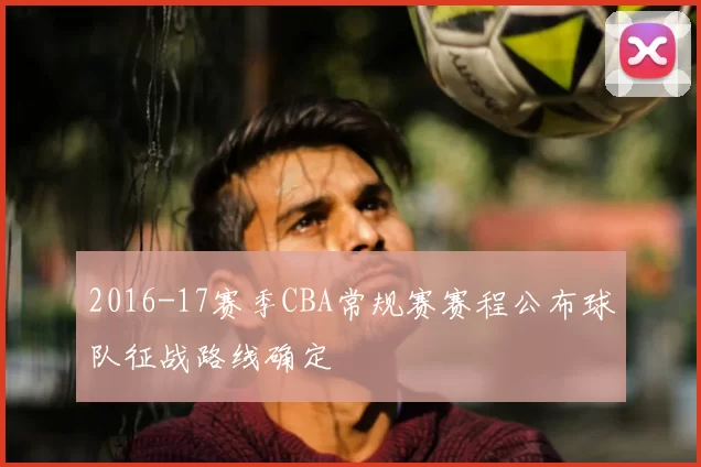 2016-17赛季CBA常规赛赛程公布球队征战路线确定
