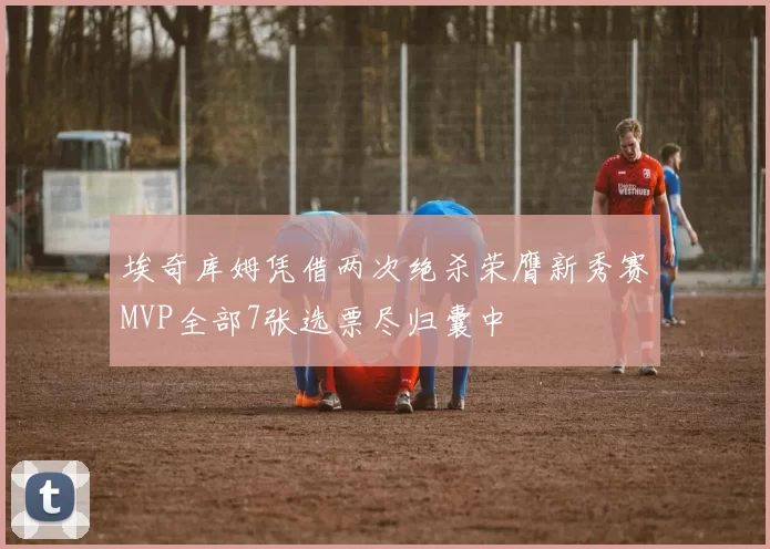 埃奇库姆凭借两次绝杀荣膺新秀赛MVP全部7张选票尽归囊中