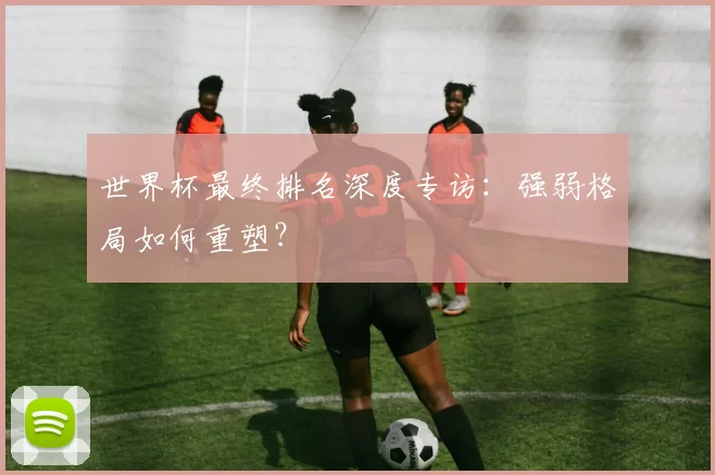 世界杯最终排名深度专访:强弱格局如何重塑?