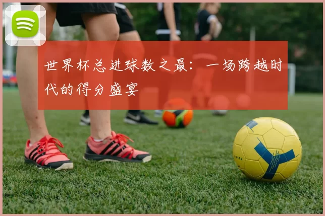 世界杯总进球数之最:一场跨越时代的得分盛宴