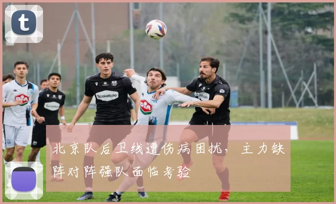 北京队后卫线遭伤病困扰,主力缺阵对阵强队面临考验