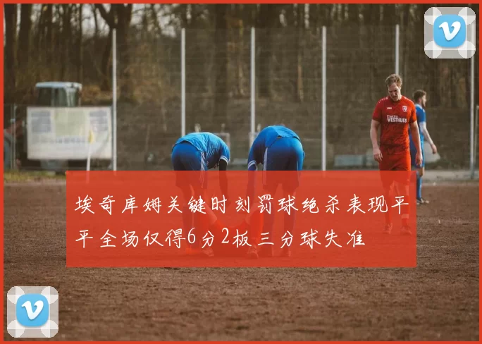 埃奇库姆关键时刻罚球绝杀表现平平全场仅得6分2板三分球失准