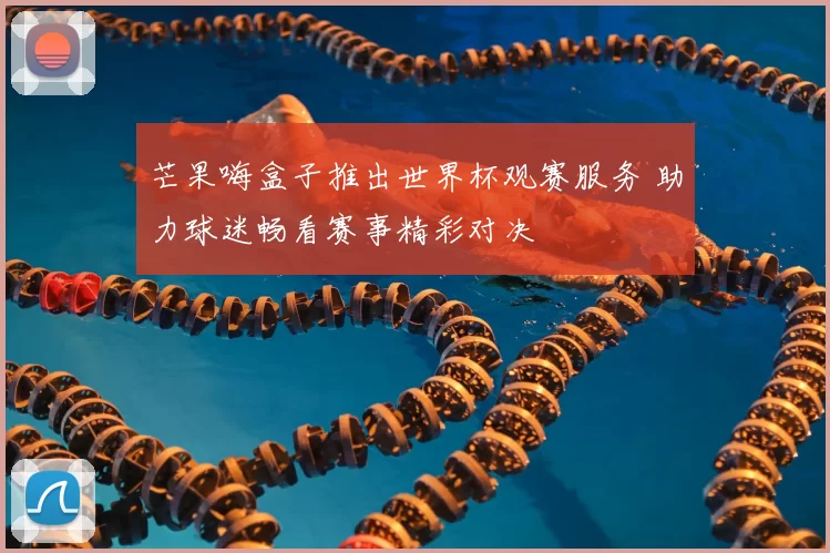 芒果嗨盒子推出世界杯观赛服务 助力球迷畅看赛事精彩对决