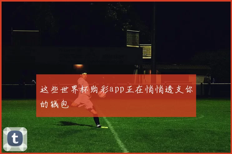 这些世界杯购彩app正在悄悄透支你的钱包
