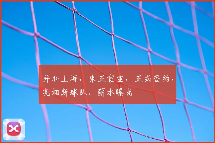 并非上海，朱正官宣，正式签约，亮相新球队，薪水曝光