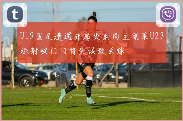 U19国足遭遇开局失利民主刚果U23远射破门门将失误致丢球