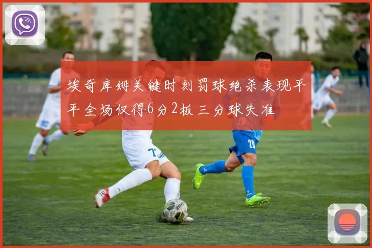埃奇库姆关键时刻罚球绝杀表现平平全场仅得6分2板三分球失准